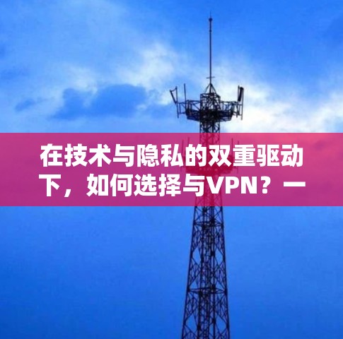 在技术与隐私的双重驱动下,如何选择与VPN?一个实用指南 在技术与隐私的双重驱动下,如何选择与VPN?一个实用指南