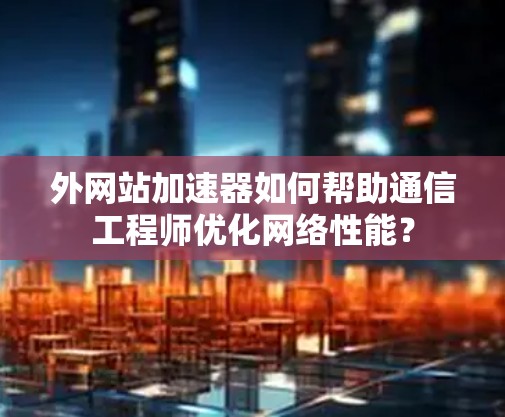 外网站加速器如何帮助通信工程师优化网络性能？