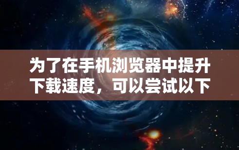 为了在手机浏览器中提升下载速度，可以尝试以下方法