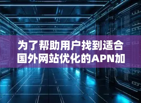 为了帮助用户找到适合国外网站优化的APN加速器，以下是一个分步骤的总结和推荐