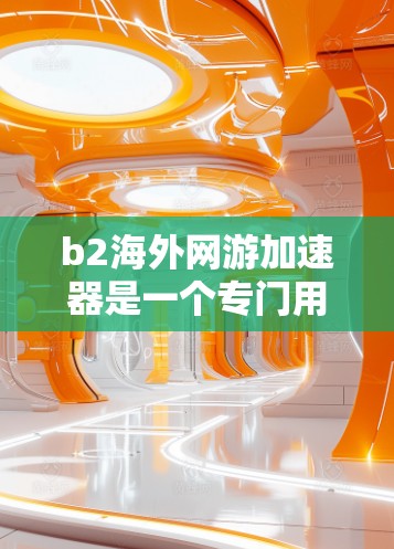 b2海外网游加速器是一个专门用于加速下载大量游戏的工具，可以帮助用户更快地下载和体验海外游戏。以下是关于b2海外网游加速器的一些关键信息和建议