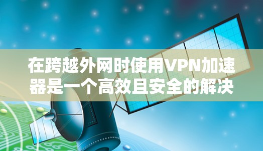 在跨越外网时使用VPN加速器是一个高效且安全的解决方案,以下是一个清晰的步骤指南 在跨越外网时使用VPN加速器是一个高效且安全的解决方案,以下是一个清晰的步骤指南