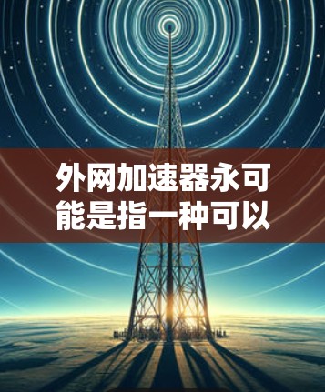 外网加速器永可能是指一种可以在外网上快速加载网站或下载文件的加速工具，或者可能是永速加速器之类的特定功能。以下是一些建议和步骤，帮助你找到合适的外网加速器