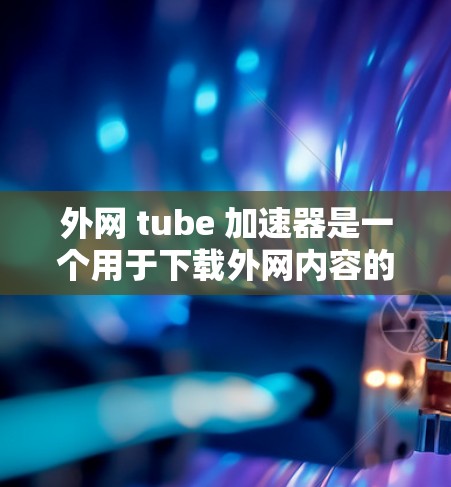 外网 tube 加速器是一个用于下载外网内容的工具，通常用于处理无法在本地下载的资源。以下是使用外网 tube 加速器的详细步骤