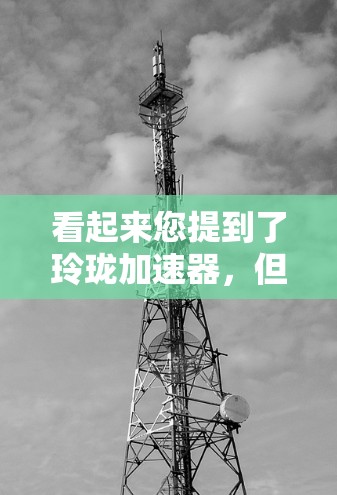 看起来您提到了玲珑加速器,但不确定具体指的是什么。玲珑科技是一家知名的科技公司,主要专注于高端科技产品和服务。如果您指的是玲珑加速器作为科技加速技术的工具或产品,可能需要更多的上下文来提供准确的信息 看起来您提到了玲珑加速器,但不确定具体指的是什么。玲珑科技是一家知名的科技公司,主要专注于高端科技产品和服务。如果您指的是玲珑加速器作为科技加速技术的工具或产品,可能需要更多的上下文来提供准确的信息