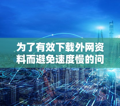 为了有效下载外网资料而避免速度慢的问题，可以采取以下步骤
