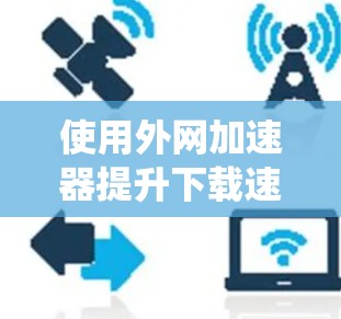 使用外网加速器提升下载速度是一个系统且需要耐心的过程。以下是一个清晰的步骤指南，帮助您有效地使用外网加速器