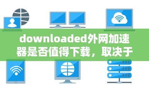 downloaded外网加速器是否值得下载，取决于您具体的使用需求和情况。以下是对下载外网加速器的建议