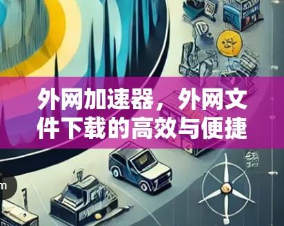 外网加速器,外网文件下载的高效与便捷解决方案 外网加速器,外网文件下载的高效与便捷解决方案