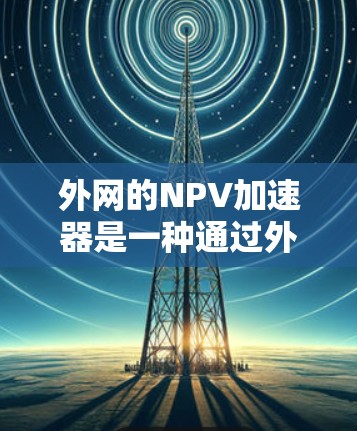 外网的NPV加速器是一种通过外网购买并远程使用的加速器，旨在通过网络连接到本地设备来加速飞机性能。以下是关于外网NPV加速器的详细分析
