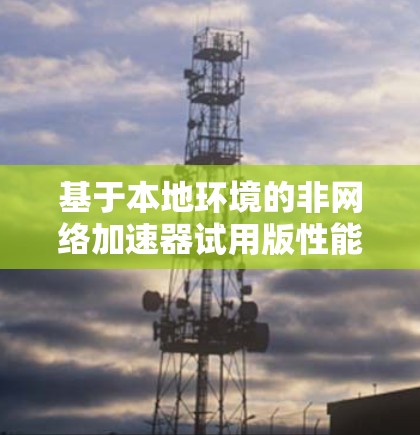 基于本地环境的非网络加速器试用版性能分析与优化方案 基于本地环境的非网络加速器试用版性能分析与优化方案