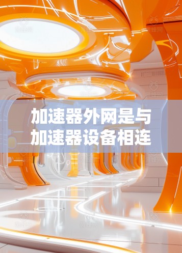 加速器外网是与加速器设备相连的网络设备,主要用于实现车辆网络的连接和控制。以下是关于加速器外网的详细解析 加速器外网是与加速器设备相连的网络设备,主要用于实现车辆网络的连接和控制。以下是关于加速器外网的详细解析