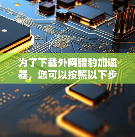 为了下载外网猎豹加速器，您可以按照以下步骤进行操作