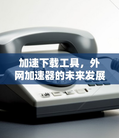 加速下载工具，外网加速器的未来发展趋势