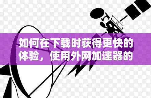 如何在下载时获得更快的体验,使用外网加速器的技巧与优化建议 如何在下载时获得更快的体验,使用外网加速器的技巧与优化建议