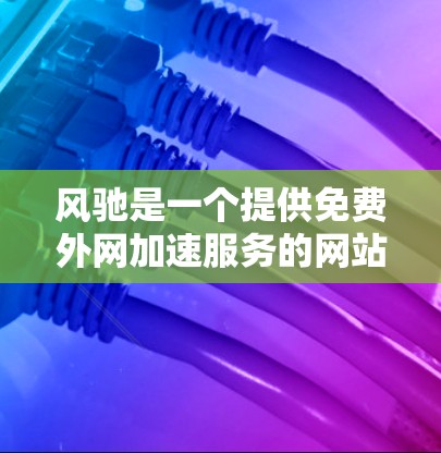 风驰是一个提供免费外网加速服务的网站，用户可以通过它下载各种格式的文件，包括Word、Excel、PPT等。以下是关于风驰的详细介绍