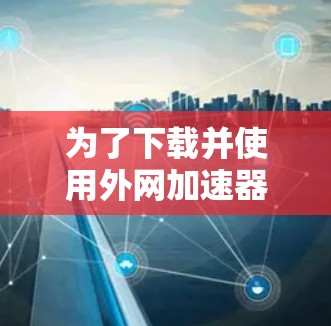 为了下载并使用外网加速器，建议按照以下步骤进行