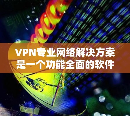 VPN专业网络解决方案是一个功能全面的软件，旨在为用户提供安全、可靠和高效的VPN连接。以下是一些常见的VPN专业网络解决方案及其特点
