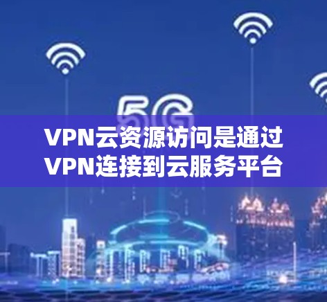 VPN云资源访问是通过VPN连接到云服务平台，访问外部网络资源的一种方式。以下是对该话题的详细分析和总结