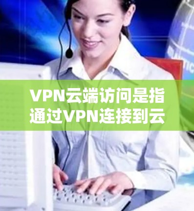 VPN云端访问是指通过VPN连接到云端服务器，利用这些服务器访问外部网站或应用。以下是关于VPN云端访问的详细总结