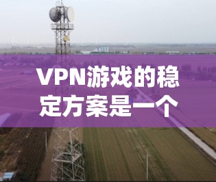 VPN游戏的稳定方案是一个复杂而系统的过程，涉及多个环节的优化和管理。以下是一个系统化的步骤指南，帮助您实现VPN游戏的稳定