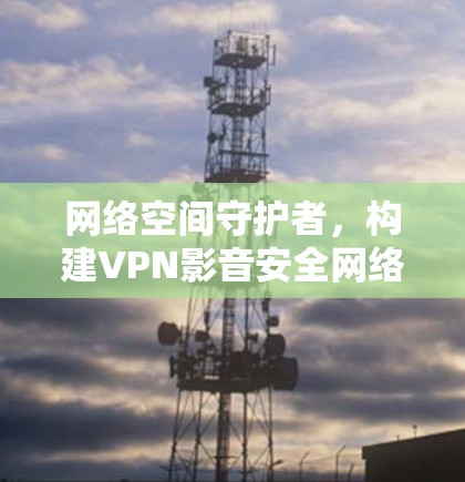 网络空间守护者,构建VPN影音安全网络方案 网络空间守护者,构建VPN影音安全网络方案