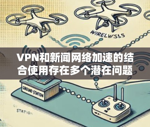 VPN和新闻网络加速的结合使用存在多个潜在问题，包括安全风险、用户体验影响和兼容性问题。以下是对这些问题的详细分析和解决方案