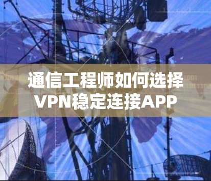 通信工程师如何选择VPN稳定连接APP