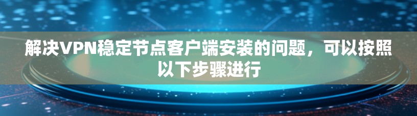 解决VPN稳定节点客户端安装的问题，可以按照以下步骤进行