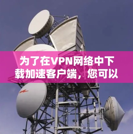 为了在VPN网络中下载加速客户端,您可以按照以下步骤进行选择和使用 为了在VPN网络中下载加速客户端,您可以按照以下步骤进行选择和使用