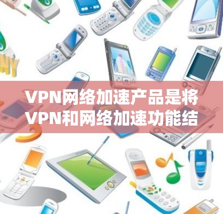 VPN网络加速产品是将VPN和网络加速功能结合起来的产品，允许用户在安全的网络环境中访问更多VPN内容，同时提升网络速度。以下是一个有条理的总结和推荐