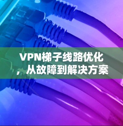 VPN梯子线路优化，从故障到解决方案