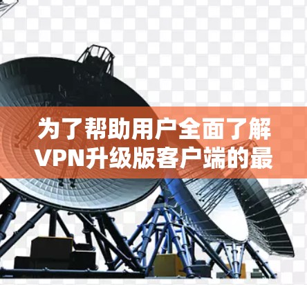 为了帮助用户全面了解VPN升级版客户端的最新版本，以下是一个结构化的总结
