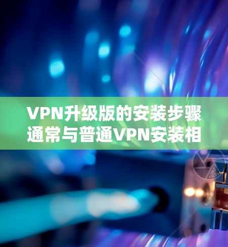 VPN升级版的安装步骤通常与普通VPN安装相似，以下是一些通用的步骤