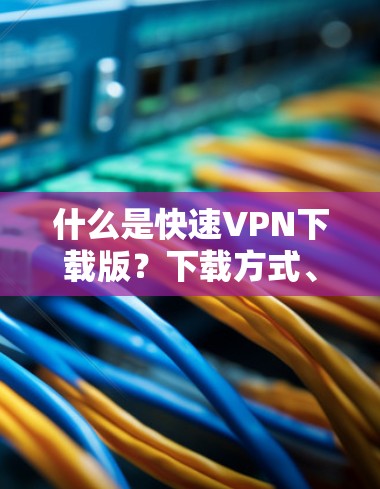 什么是快速VPN下载版？下载方式、注意事项及常见问题解答