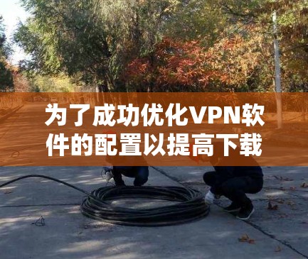 为了成功优化VPN软件的配置以提高下载速度和用户体验，可以按照以下步骤进行