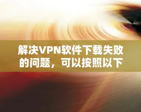 解决VPN软件下载失败的问题，可以按照以下步骤进行