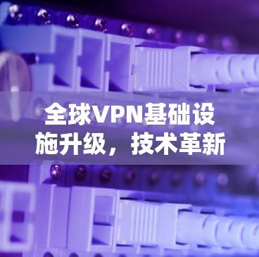 全球VPN基础设施升级,技术革新与用户体验的优化 全球VPN基础设施升级,技术革新与用户体验的优化