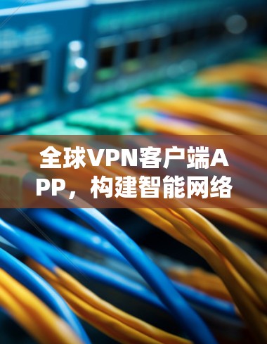全球VPN客户端APP，构建智能网络防护防护网