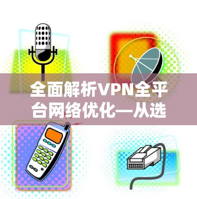 全面解析VPN全平台网络优化—从选择到维护的全生命周期管理