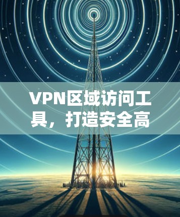 VPN区域访问工具，打造安全高效访问的高效入口