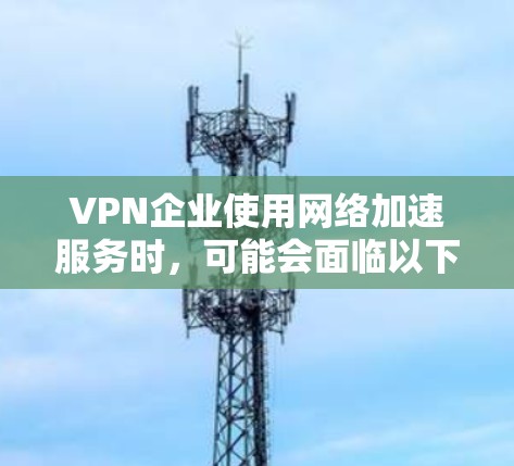VPN企业使用网络加速服务时，可能会面临以下问题