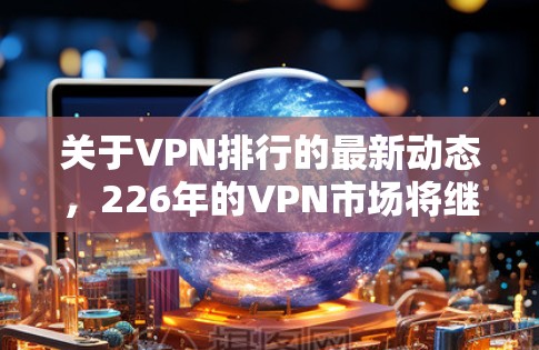 关于VPN排行的最新动态，226年的VPN市场将继续受到技术进步、用户需求变化和竞争加剧的影响。以下是一些可能的VPN排行趋势和最新动态，供参考